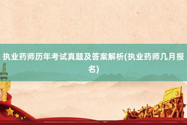 执业药师历年考试真题及答案解析(执业药师几月报名)