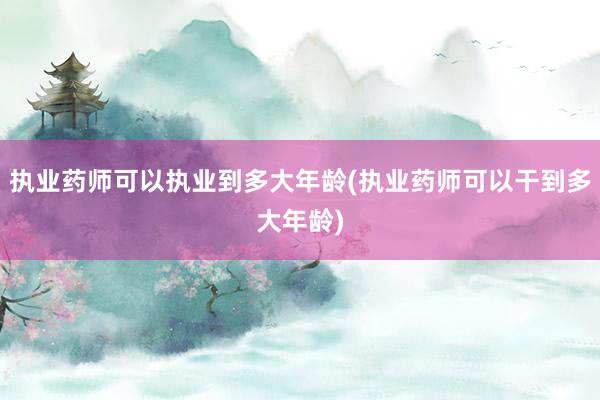 执业药师可以执业到多大年龄(执业药师可以干到多大年龄)