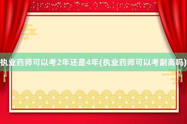 执业药师可以考2年还是4年(执业药师可以考副高吗)