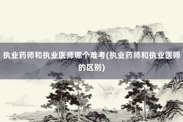 执业药师和执业医师哪个难考(执业药师和执业医师的区别)