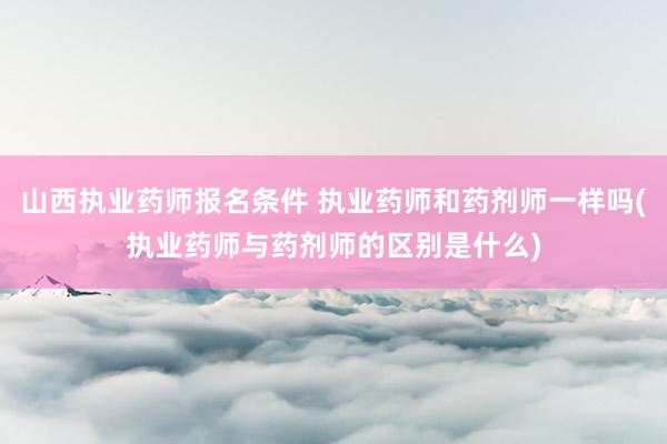 山西执业药师报名条件 执业药师和药剂师一样吗(执业药师与药剂