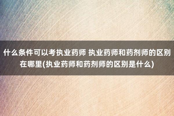 什么条件可以考执业药师 执业药师和药剂师的区别在哪里(执业药