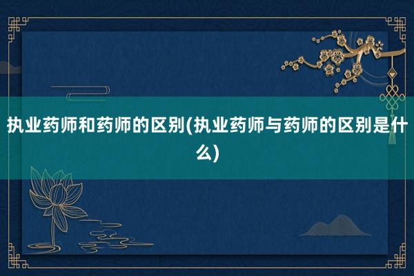 执业药师和药师的区别(执业药师与药师的区别是什么)