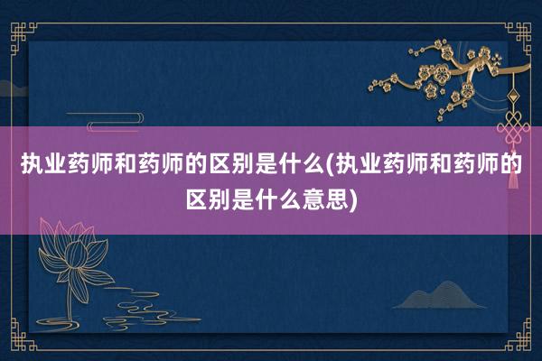 执业药师和药师的区别是什么(执业药师和药