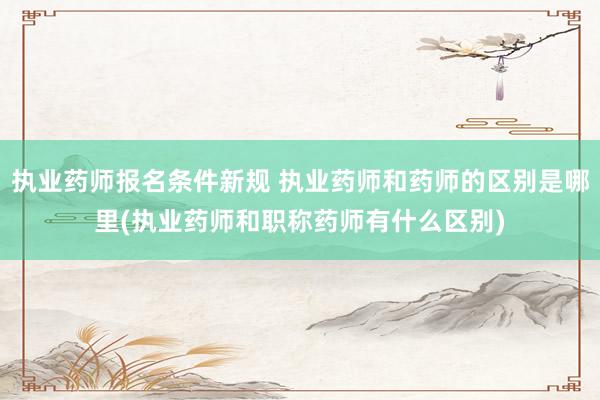 执业药师报名条件新规 执业药师和药师的区别是哪里(执业药师和