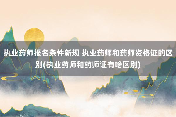 执业药师报名条件新规 执业药师和药师资格证的区别(执业药师和