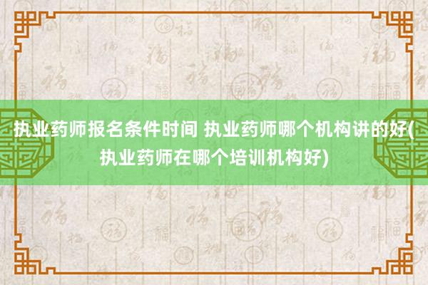 执业药师报名条件时间 执业药师哪个机构讲的好(执业药师在哪个
