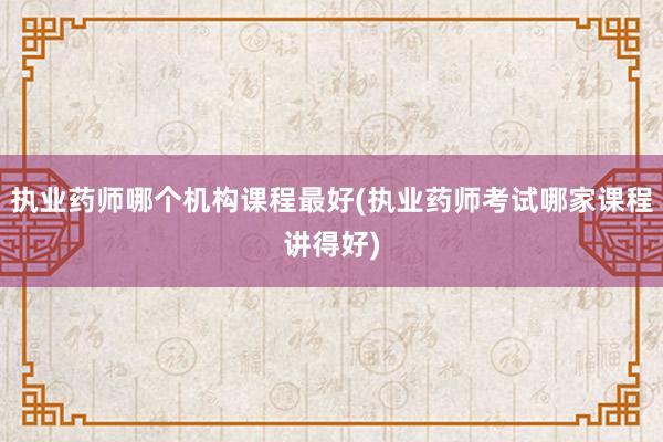 执业药师哪个机构课程最好(执业药师考试哪家课程讲得好)