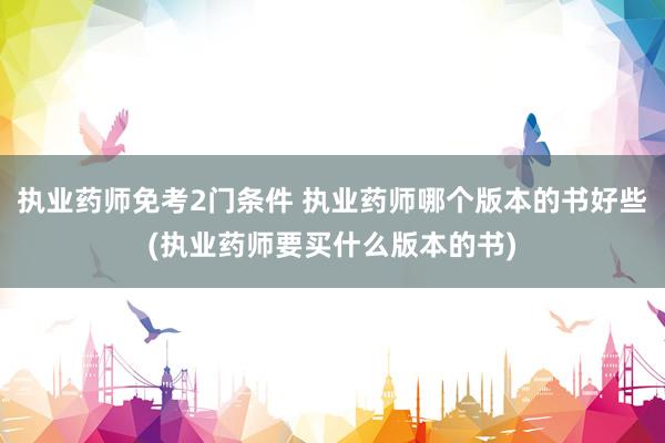 执业药师免考2门条件 执业药师哪个版本的书好些(执业药师要买什么版本的书)