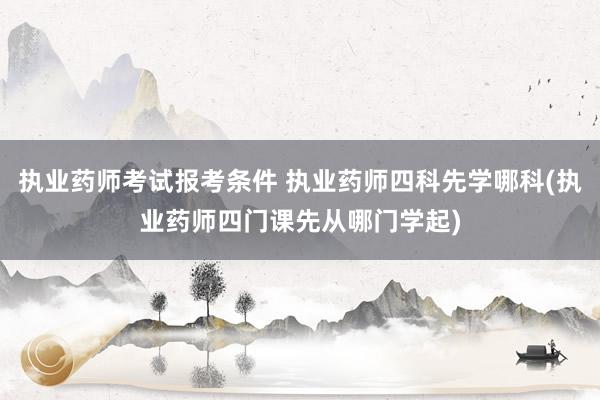 执业药师考试报考条件 执业药师四科先学哪科(执业药师四门课先从哪门学起)