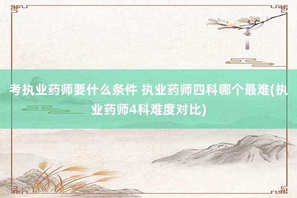 考执业药师要什么条件 执业药师四科哪个最难(执业药师4科难度