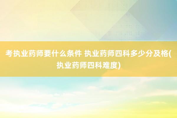 考执业药师要什么条件 执业药师四科多少分及格(执业药师四科难