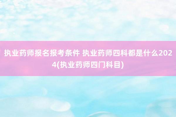 执业药师报名报考条件 执业药师四科都是什么2024(执业药师