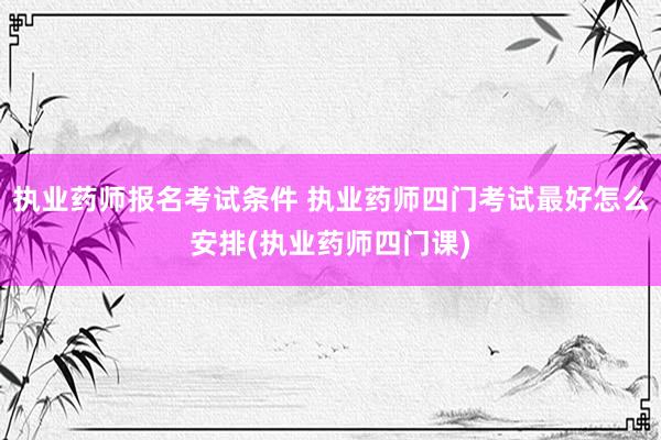 执业药师报名考试条件 执业药师四门考试最好怎么安排(执业药师