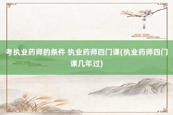 考执业药师的条件 执业药师四门课(执业药师四门课几年过)