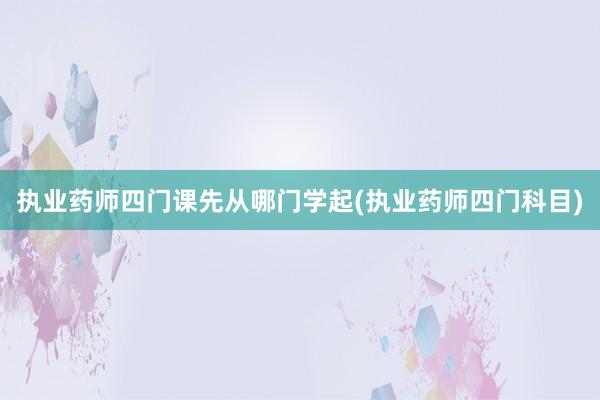 执业药师四门课先从哪门学起(执业药师四门科目)