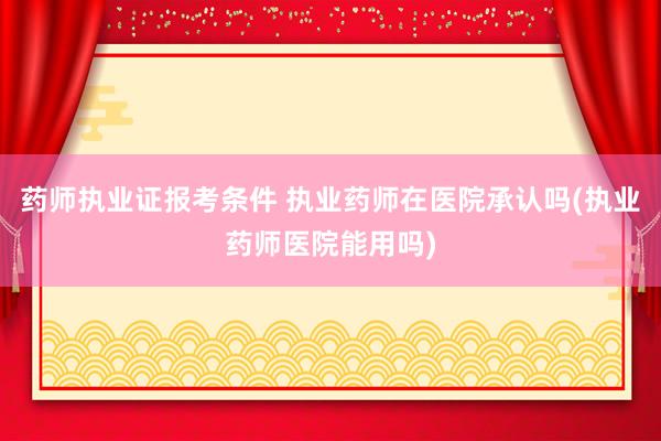 药师执业证报考条件 执业药师在医院承认吗(执业药师医院能用吗
