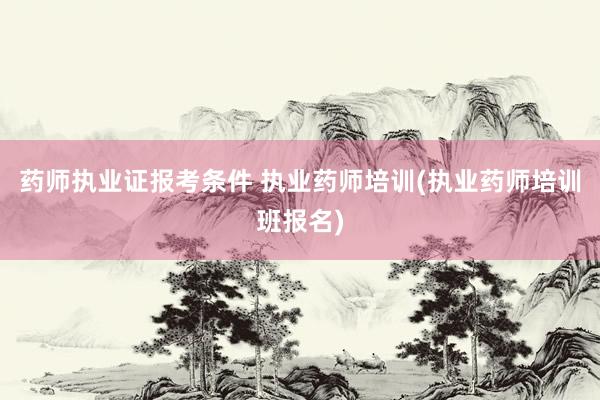 药师执业证报考条件 执业药师培训(执业药师培训班报名)