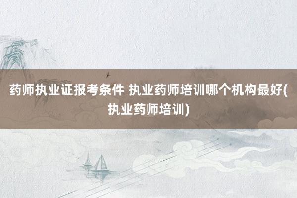 药师执业证报考条件 执业药师培训哪个机构最好(执业药师培训)