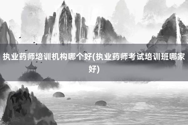执业药师培训机构哪个好(执业药师考试培训班哪家好)