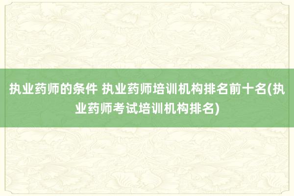 执业药师的条件 执业药师培训机构排名前十名(执业药师考试培训