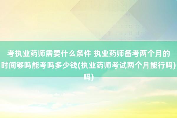 考执业药师需要什么条件 执业药师备考两个月的时间够吗能考吗多