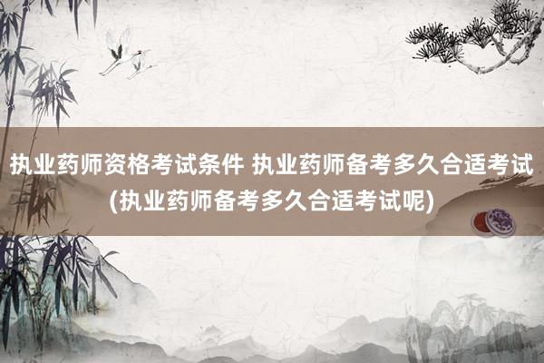 执业药师资格考试条件 执业药师备考多久合适考试(执业药师备考