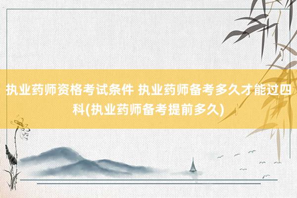 执业药师资格考试条件 执业药师备考多久才能过四科(执业药师备
