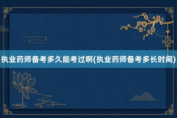 执业药师备考多久能考过啊(执业药师备考多长时间)