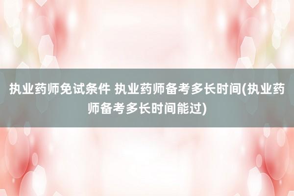 执业药师免试条件 执业药师备考多长时间(执业药师备考多长时间