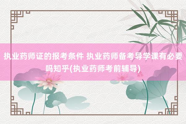 执业药师证的报考条件 执业药师备考导学课有必要吗知乎(执业药师考前辅导)