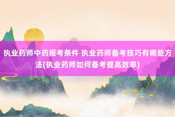 执业药师中药报考条件 执业药师备考技巧有哪些方法(执业药师如
