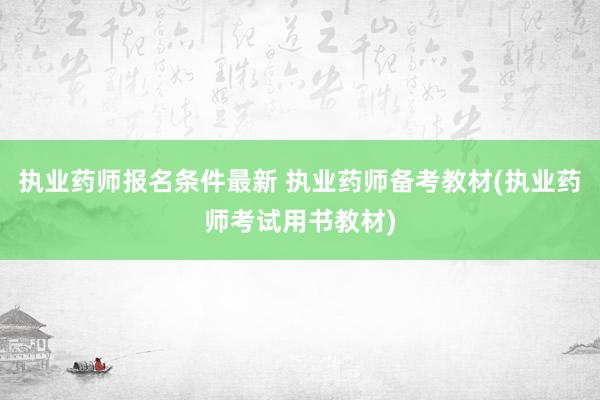 执业药师报名条件最新 执业药师备考教材(执业药师考试用书教材