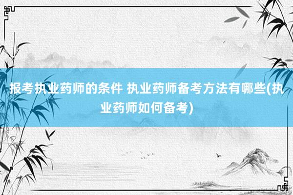报考执业药师的条件 执业药师备考方法有哪些(执业药师如何备考