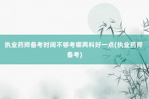 执业药师备考时间不够考哪两科好一点(执业药师 备考)