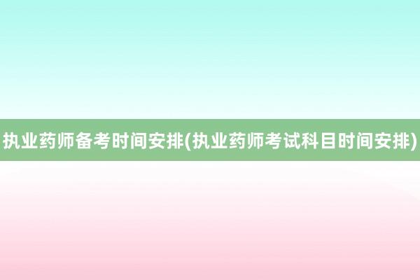 执业药师备考时间安排(执业药师考试科目时间安排)