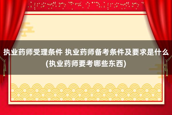 执业药师受理条件 执业药师备考条件及要求是什么(执业药师要考