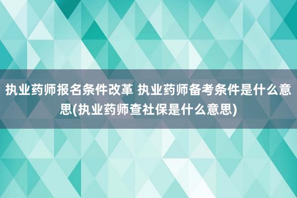执业药师报名条件改革 执业药师备考条件是什么意思(执业药师查