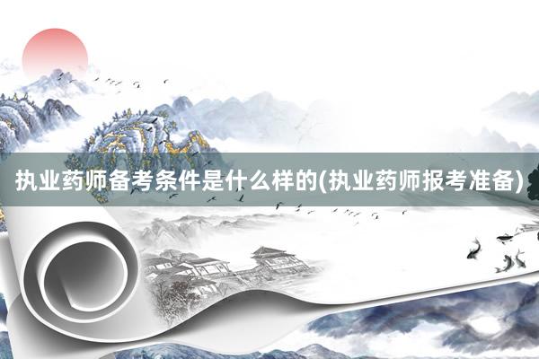 执业药师备考条件是什么样的(执业药师报考准备)