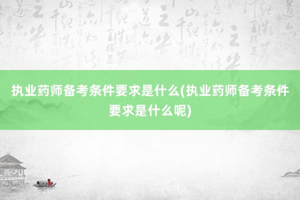 执业药师备考条件要求是什么(执业药师备考条件要求是什么呢)