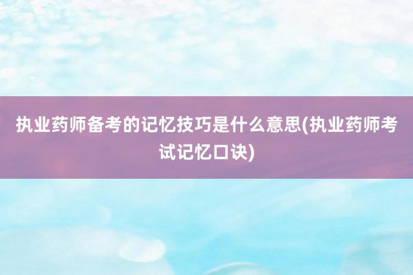 执业药师备考的记忆技巧是什么意思(执业药师考试记忆口诀)