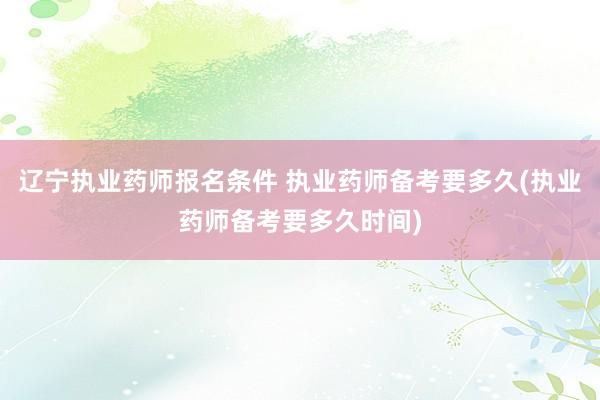 辽宁执业药师报名条件 执业药师备考要多久(执业药师备考要多久