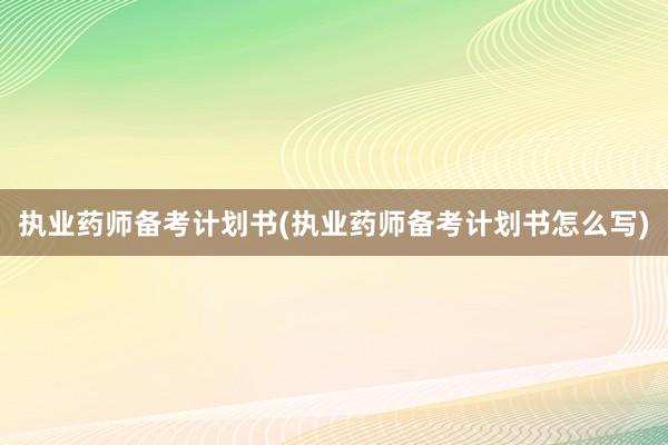 执业药师备考计划书(执业药师备考计划书怎么写)