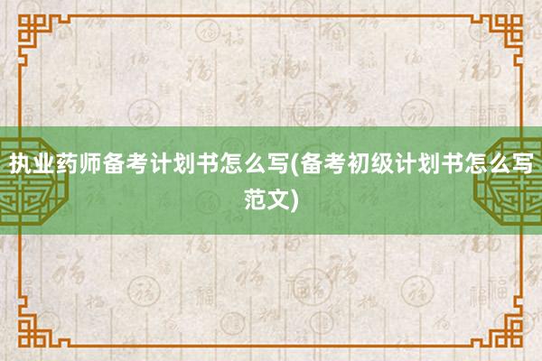 执业药师备考计划书怎么写(备考初级计划书怎么写范文)