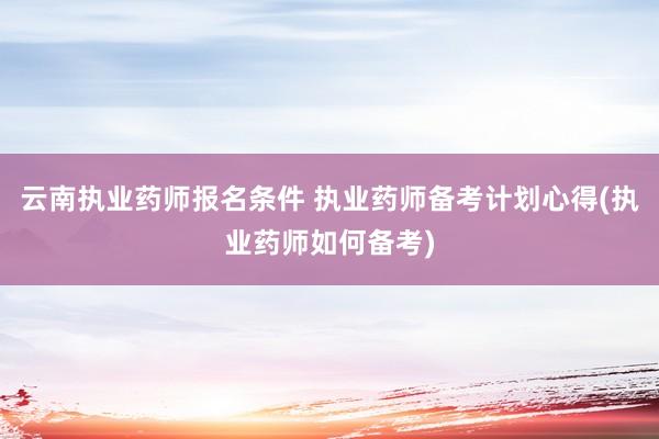 云南执业药师报名条件 执业药师备考计划心得(执业药师如何备考