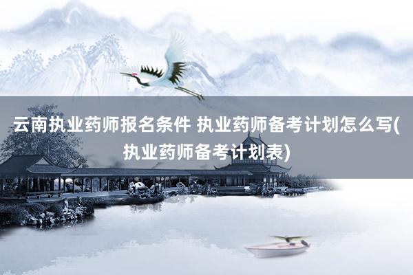 云南执业药师报名条件 执业药师备考计划怎么写(执业药师备考计