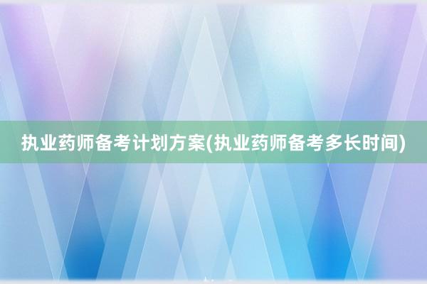 执业药师备考计划方案(执业药师备考多长时间)