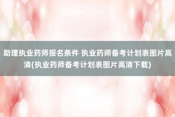 助理执业药师报名条件 执业药师备考计划表图片高清(执业药师备