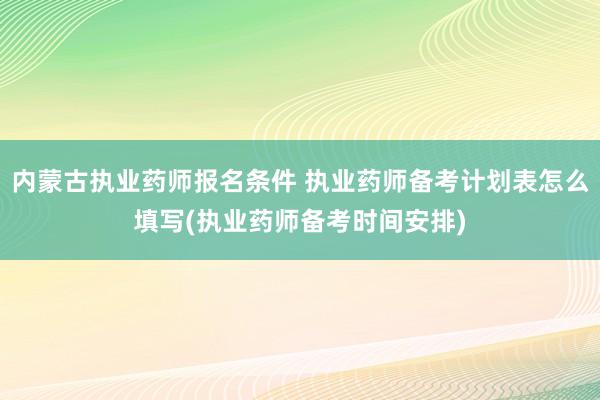 内蒙古执业药师报名条件 执业药师备考计划表怎么填写(执业药师