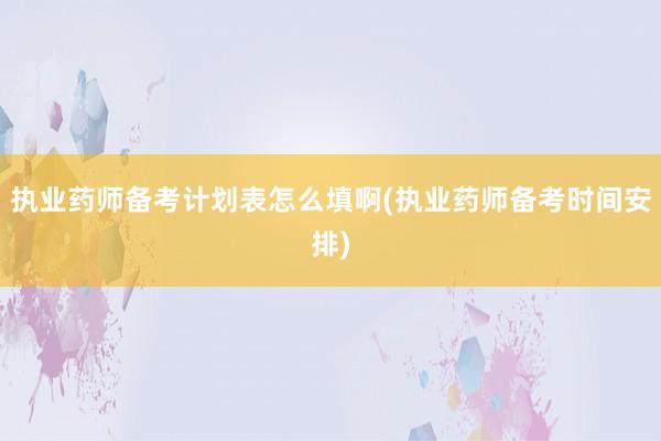 执业药师备考计划表怎么填啊(执业药师备考时间安排)